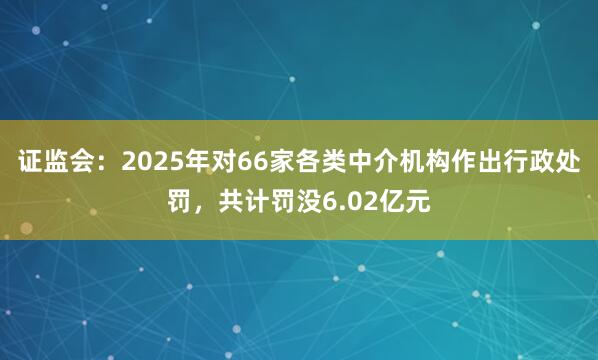 证监会：2025年对66家各类中介机构作出行政处罚，共计罚没6.02亿元