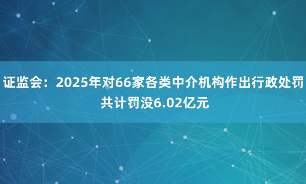 证监会：2025年对66家各类中介机构作出行政处罚 共计罚没6.02亿元