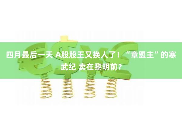 四月最后一天 A股股王又换人了！“章盟主”的寒武纪 卖在黎明前？