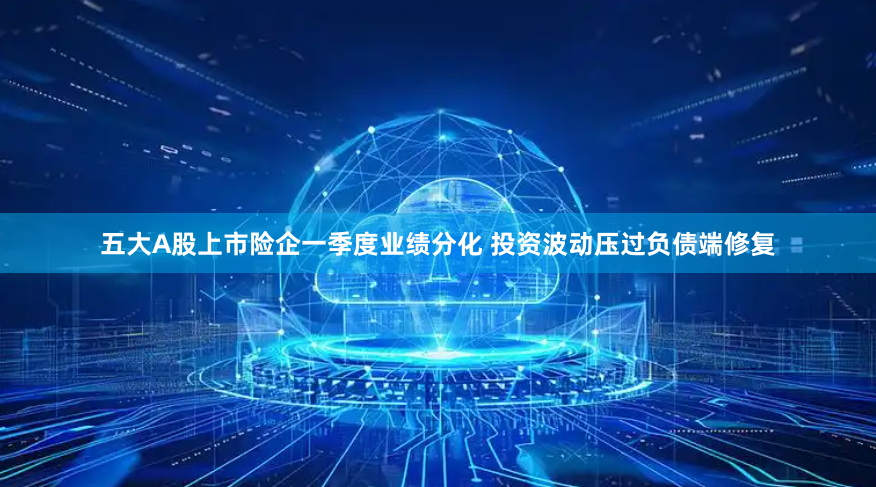 五大A股上市险企一季度业绩分化 投资波动压过负债端修复