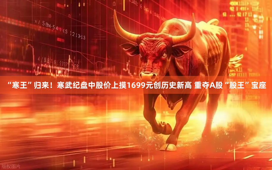“寒王”归来！寒武纪盘中股价上摸1699元创历史新高 重夺A股“股王”宝座