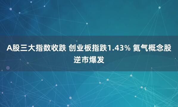 A股三大指数收跌 创业板指跌1.43% 氦气概念股逆市爆发