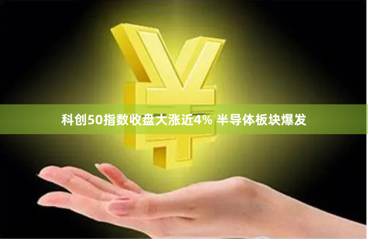 科创50指数收盘大涨近4% 半导体板块爆发