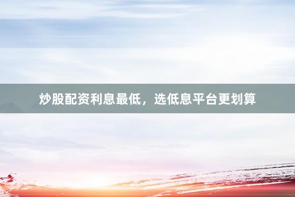 炒股配资利息最低，选低息平台更划算